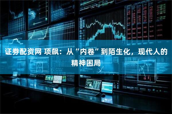 证劵配资网 项飙：从“内卷”到陌生化，现代人的精神困局