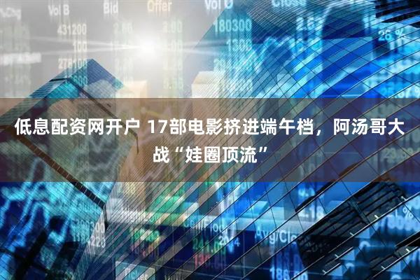 低息配资网开户 17部电影挤进端午档，阿汤哥大战“娃圈顶流”