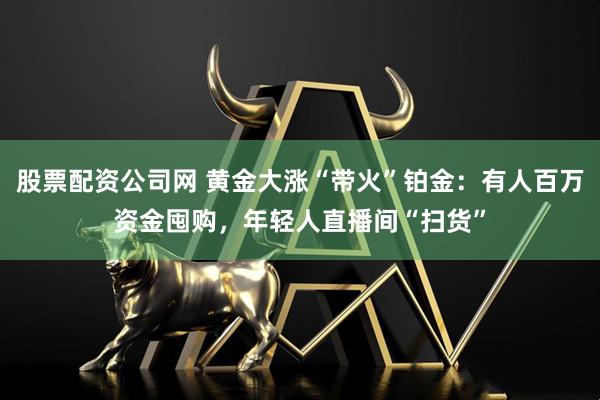 股票配资公司网 黄金大涨“带火”铂金：有人百万资金囤购，年轻人直播间“扫货”