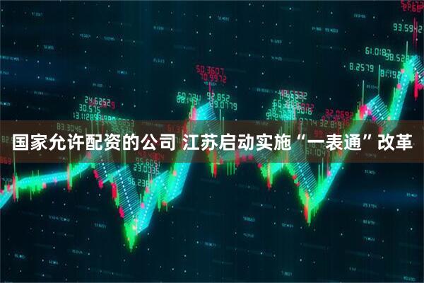 国家允许配资的公司 江苏启动实施“一表通”改革