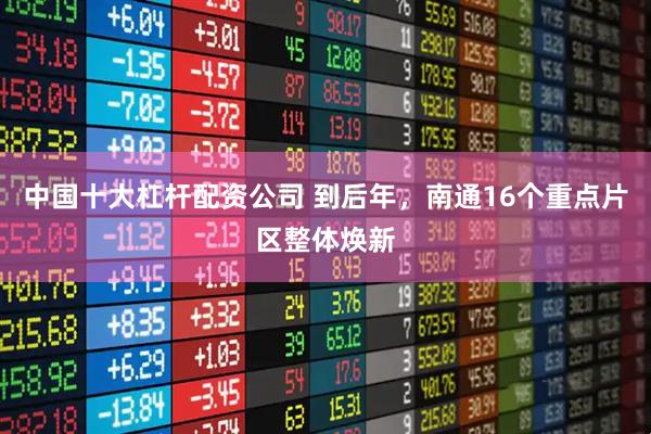 中国十大杠杆配资公司 到后年，南通16个重点片区整体焕新