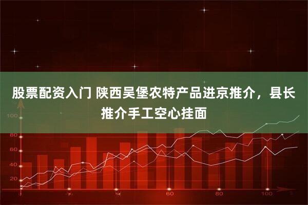 股票配资入门 陕西吴堡农特产品进京推介，县长推介手工空心挂面
