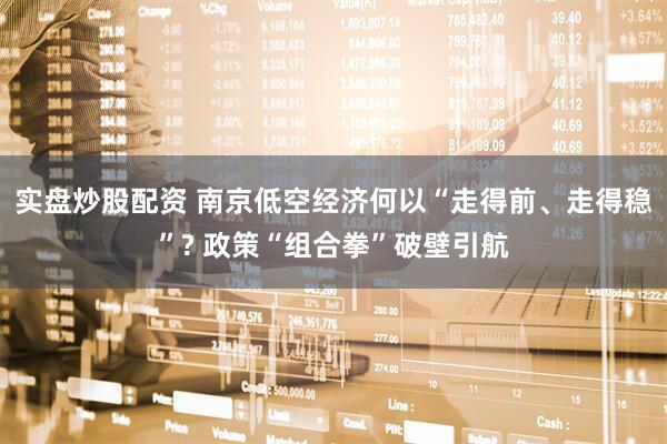 实盘炒股配资 南京低空经济何以“走得前、走得稳”? 政策“组合拳”破壁引航
