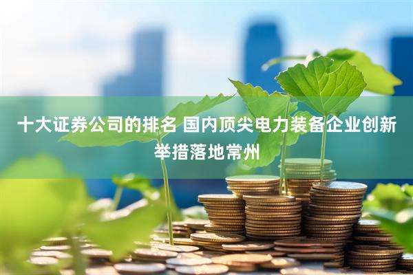 十大证券公司的排名 国内顶尖电力装备企业创新举措落地常州