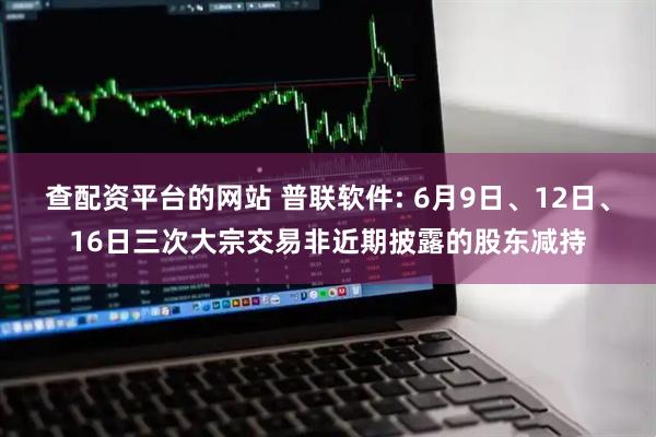 查配资平台的网站 普联软件: 6月9日、12日、16日三次大宗交易非近期披露的股东减持
