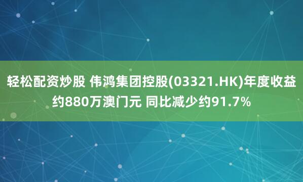 轻松配资炒股 伟鸿集团控股(03321.HK)年度收益约880万澳门元 同比减少约91.7%