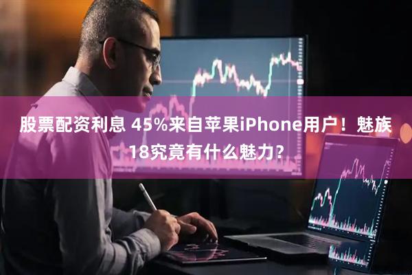 股票配资利息 45%来自苹果iPhone用户！魅族18究竟有什么魅力？