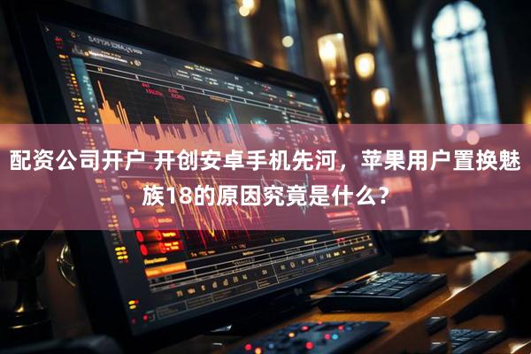 配资公司开户 开创安卓手机先河，苹果用户置换魅族18的原因究竟是什么？