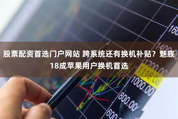 股票配资首选门户网站 跨系统还有换机补贴？魅族18成苹果用户换机首选