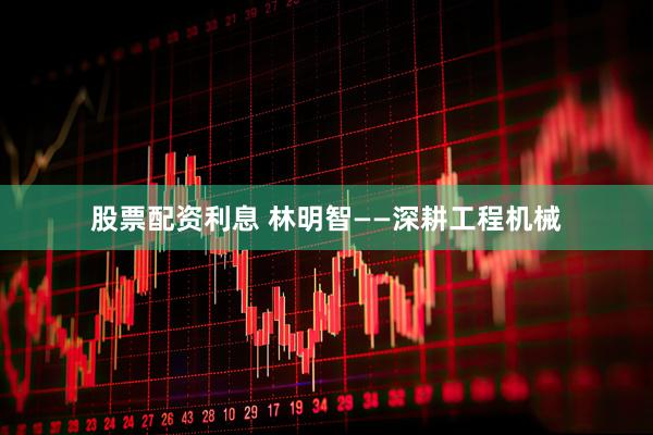 股票配资利息 林明智——深耕工程机械