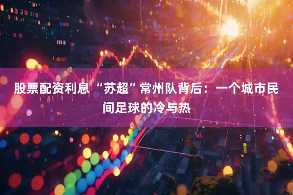 股票配资利息 “苏超”常州队背后：一个城市民间足球的冷与热