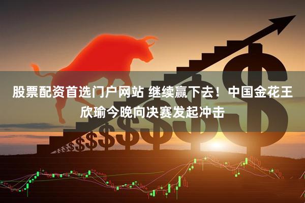 股票配资首选门户网站 继续赢下去！中国金花王欣瑜今晚向决赛发起冲击