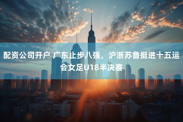 配资公司开户 广东止步八强，沪浙苏鲁挺进十五运会女足U18半决赛