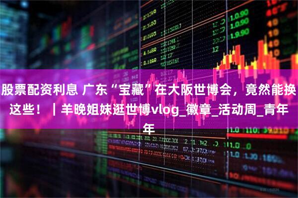 股票配资利息 广东“宝藏”在大阪世博会，竟然能换这些！｜羊晚姐妹逛世博vlog_徽章_活动周_青年