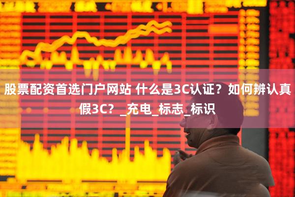 股票配资首选门户网站 什么是3C认证？如何辨认真假3C？_充电_标志_标识