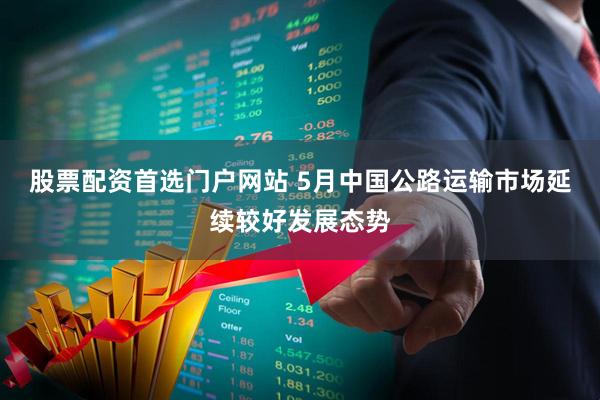 股票配资首选门户网站 5月中国公路运输市场延续较好发展态势