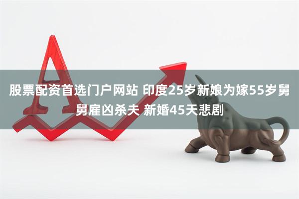 股票配资首选门户网站 印度25岁新娘为嫁55岁舅舅雇凶杀夫 新婚45天悲剧