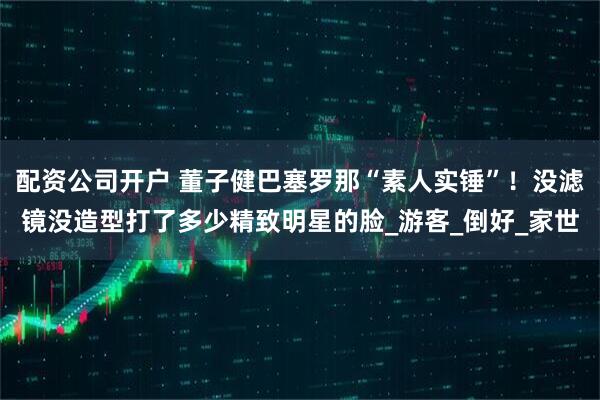 配资公司开户 董子健巴塞罗那“素人实锤”！没滤镜没造型打了多少精致明星的脸_游客_倒好_家世