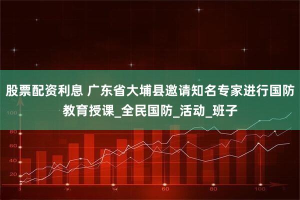 股票配资利息 广东省大埔县邀请知名专家进行国防教育授课_全民国防_活动_班子