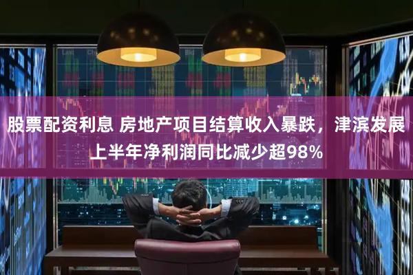 股票配资利息 房地产项目结算收入暴跌，津滨发展上半年净利润同比减少超98%