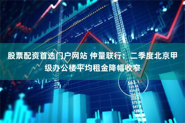 股票配资首选门户网站 仲量联行：二季度北京甲级办公楼平均租金降幅收窄