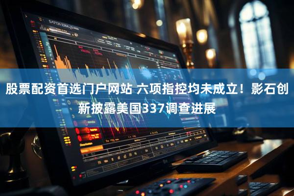 股票配资首选门户网站 六项指控均未成立!影石创新披露美国337调查进展