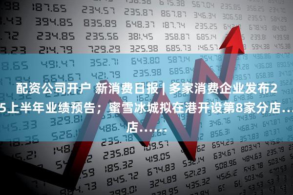 配资公司开户 新消费日报 | 多家消费企业发布2025上半年业绩预告；蜜雪冰城拟在港开设第8家分店……