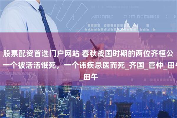 股票配资首选门户网站 春秋战国时期的两位齐桓公：一个被活活饿死，一个讳疾忌医而死_齐国_管仲_田午