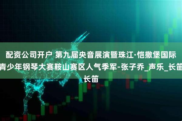 配资公司开户 第九届央音展演暨珠江·恺撒堡国际青少年钢琴大赛鞍山赛区人气季军-张子乔_声乐_长笛