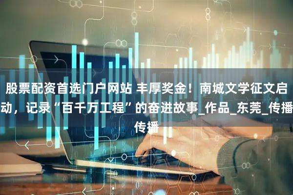股票配资首选门户网站 丰厚奖金！南城文学征文启动，记录“百千万工程”的奋进故事_作品_东莞_传播