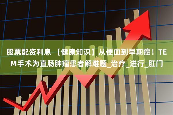 股票配资利息 【健康知识】从便血到早期癌！TEM手术为直肠肿瘤患者解难题_治疗_进行_肛门