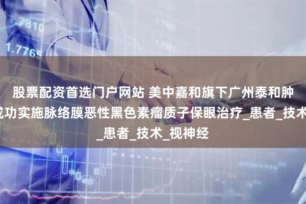 股票配资首选门户网站 美中嘉和旗下广州泰和肿瘤医院成功实施脉络膜恶性黑色素瘤质子保眼治疗_患者_技术_视神经