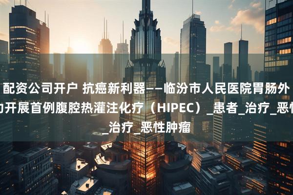 配资公司开户 抗癌新利器——临汾市人民医院胃肠外科成功开展首例腹腔热灌注化疗（HIPEC）_患者_治疗_恶性肿瘤