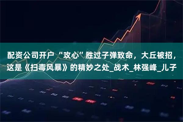 配资公司开户 “攻心”胜过子弹致命，大丘被招，这是《扫毒风暴》的精妙之处_战术_林强峰_儿子