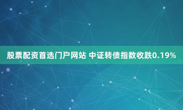 股票配资首选门户网站 中证转债指数收跌0.19%