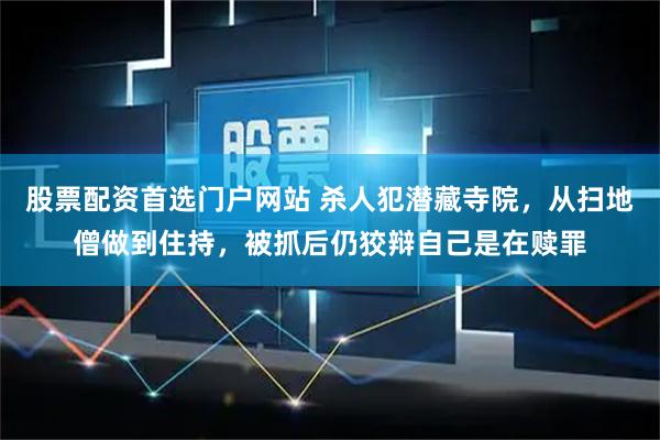 股票配资首选门户网站 杀人犯潜藏寺院，从扫地僧做到住持，被抓后仍狡辩自己是在赎罪
