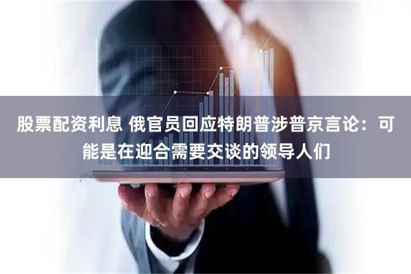 股票配资利息 俄官员回应特朗普涉普京言论：可能是在迎合需要交谈的领导人们