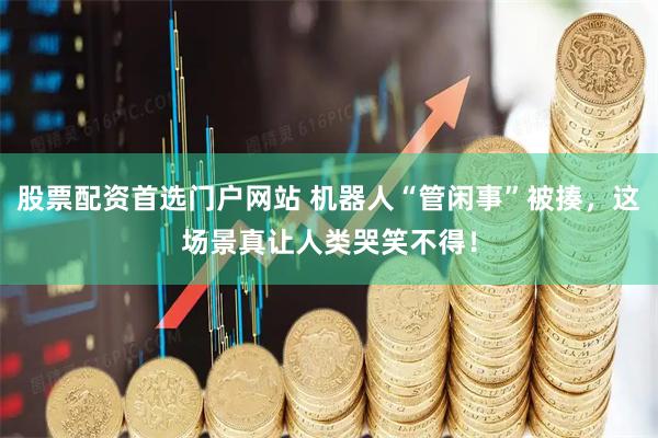 股票配资首选门户网站 机器人“管闲事”被揍，这场景真让人类哭笑不得！