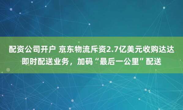 配资公司开户 京东物流斥资2.7亿美元收购达达即时配送业务，加码“最后一公里”配送