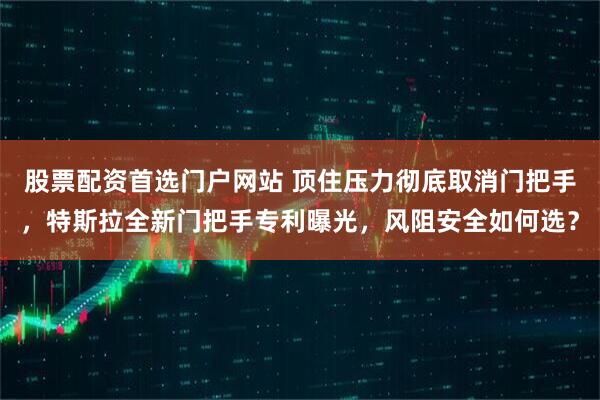 股票配资首选门户网站 顶住压力彻底取消门把手，特斯拉全新门把手专利曝光，风阻安全如何选？