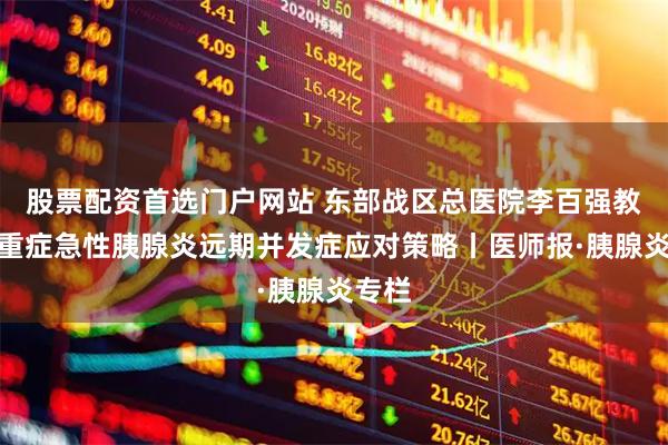 股票配资首选门户网站 东部战区总医院李百强教授:重症急性胰腺炎远期并发症应对策略丨医师报·胰腺炎专栏