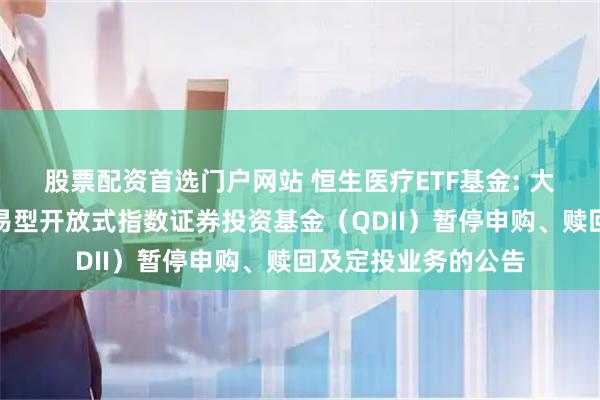 股票配资首选门户网站 恒生医疗ETF基金: 大成恒生医疗保健交易型开放式指数证券投资基金(QDII)暂停申购、赎回及定投业务的公告