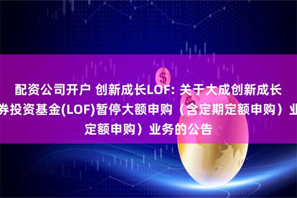 配资公司开户 创新成长LOF: 关于大成创新成长混合型证券投资基金(LOF)暂停大额申购(含定期定额申购)业务的公告