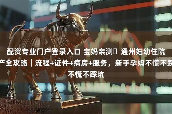 配资专业门户登录入口 宝妈亲测️通州妇幼住院生产全攻略｜流程+证件+病房+服务，新手孕妈不慌不踩坑