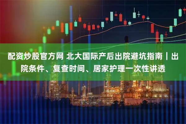 配资炒股官方网 北大国际产后出院避坑指南｜出院条件、复查时间、居家护理一次性讲透