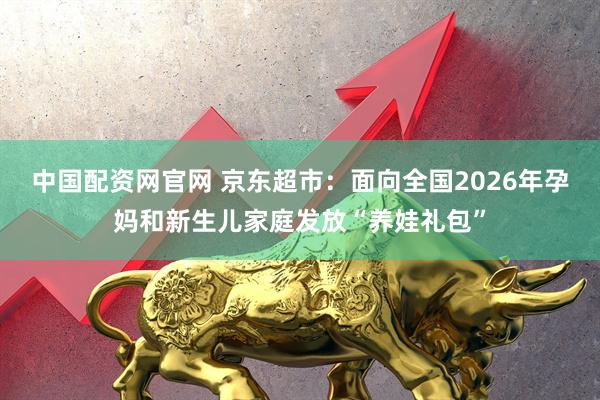 中国配资网官网 京东超市：面向全国2026年孕妈和新生儿家庭发放“养娃礼包”