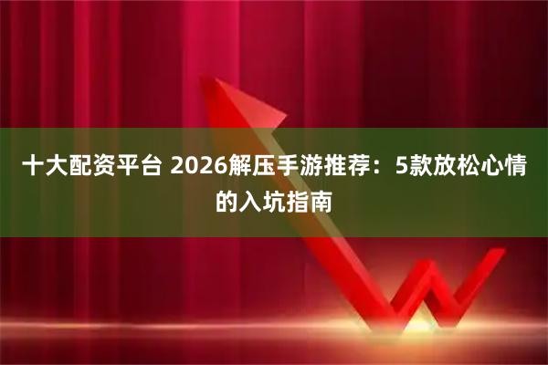 十大配资平台 2026解压手游推荐：5款放松心情的入坑指南