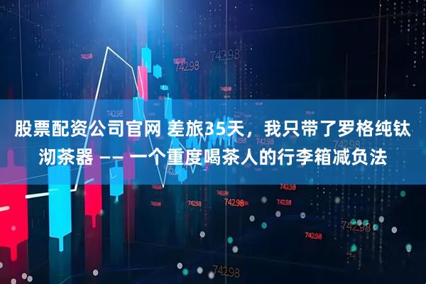股票配资公司官网 差旅35天，我只带了罗格纯钛沏茶器 —— 一个重度喝茶人的行李箱减负法