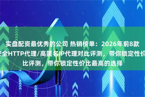 实盘配资最优秀的公司 热销榜单：2026年前8款付费代理IP/安全HTTP代理/高匿名IP代理对比评测，带你锁定性价比最高的选择