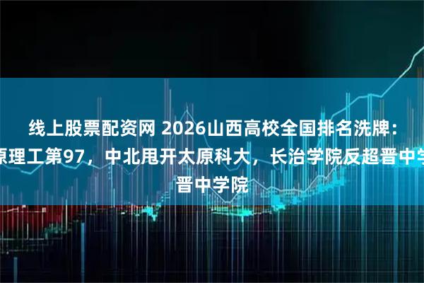 线上股票配资网 2026山西高校全国排名洗牌：太原理工第97，中北甩开太原科大，长治学院反超晋中学院
